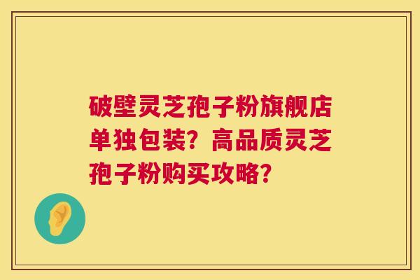 破壁灵芝孢子粉旗舰店单独包装?高品质灵芝孢子粉购买攻略? 破壁灵芝孢子粉旗舰店单独包装?高品质灵芝孢子粉购买攻略?