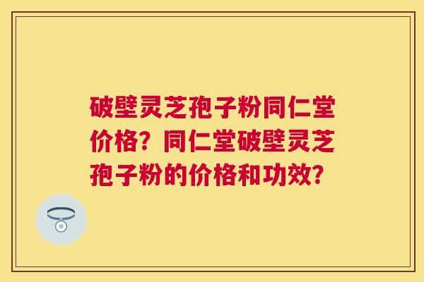 破壁灵芝孢子粉同仁堂价格？同仁堂破壁灵芝孢子粉的价格和功效？