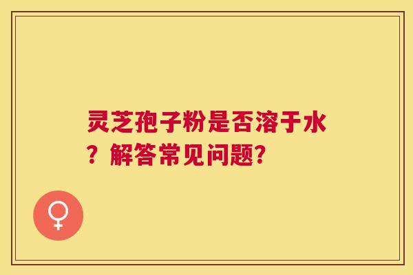 灵芝孢子粉是否溶于水?解答常见问题? 灵芝孢子粉是否溶于水?解答常见问题?