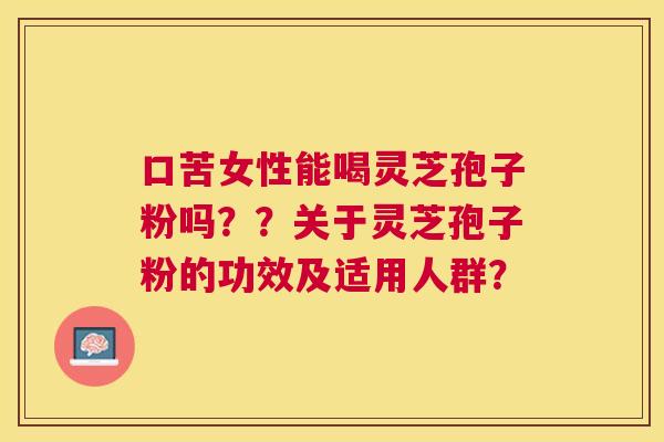 口苦女性能喝灵芝孢子粉吗??关于灵芝孢子粉的功效及适用人群? 口苦女性能喝灵芝孢子粉吗??关于灵芝孢子粉的功效及适用人群?
