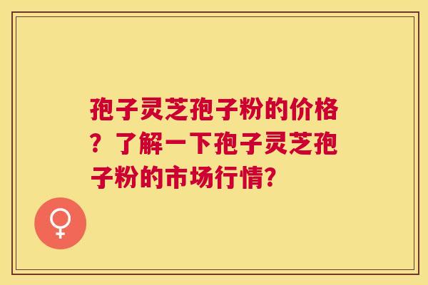孢子灵芝孢子粉的价格?了解一下孢子灵芝孢子粉的市场行情? 孢子灵芝孢子粉的价格?了解一下孢子灵芝孢子粉的市场行情?