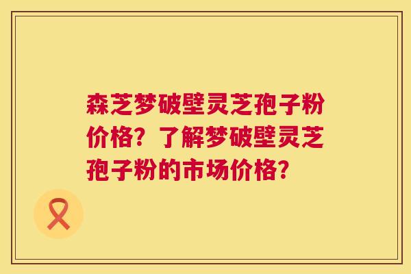 森芝梦破壁灵芝孢子粉价格？了解梦破壁灵芝孢子粉的市场价格？