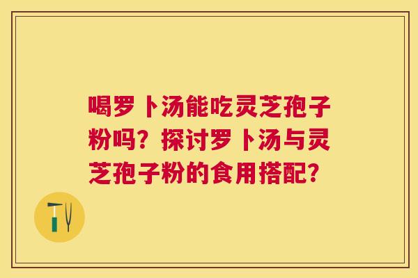 喝罗卜汤能吃灵芝孢子粉吗?探讨罗卜汤与灵芝孢子粉的食用搭配? 喝罗卜汤能吃灵芝孢子粉吗?探讨罗卜汤与灵芝孢子粉的食用搭配?