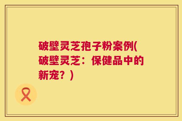 破壁灵芝孢子粉案例(破壁灵芝:保健品中的新宠?) 破壁灵芝孢子粉案例(破壁灵芝:保健品中的新宠?)