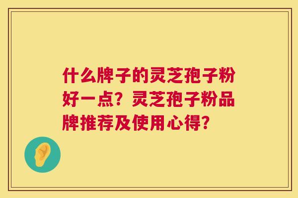 什么牌子的灵芝孢子粉好一点?灵芝孢子粉品牌推荐及使用心得? 什么牌子的灵芝孢子粉好一点?灵芝孢子粉品牌推荐及使用心得?