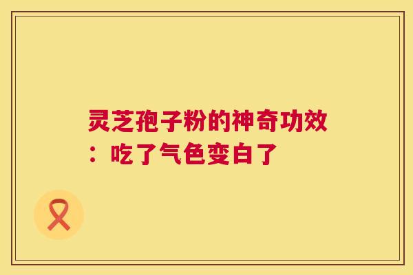 灵芝孢子粉的神奇功效：吃了气色变白了
