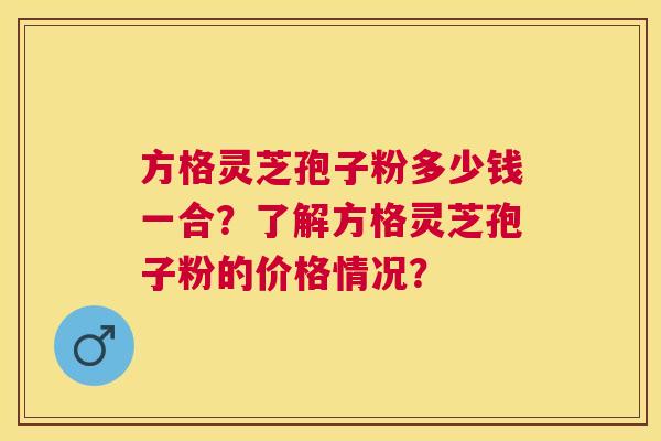 方格灵芝孢子粉多少钱一合?了解方格灵芝孢子粉的价格情况? 方格灵芝孢子粉多少钱一合?了解方格灵芝孢子粉的价格情况?