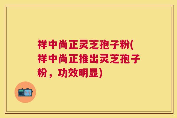 祥中尚正灵芝孢子粉(祥中尚正推出灵芝孢子粉，功效明显)