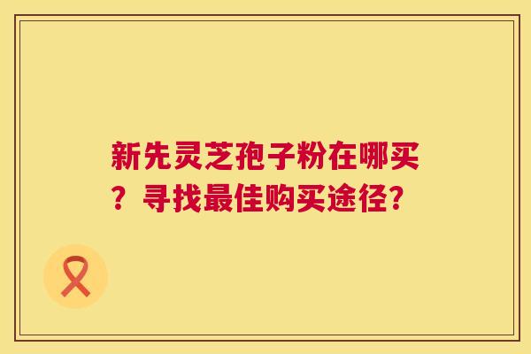 新先灵芝孢子粉在哪买？寻找佳购买途径？