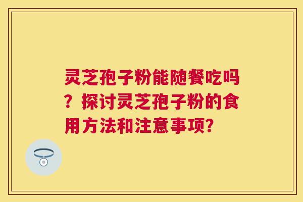 灵芝孢子粉能随餐吃吗?探讨灵芝孢子粉的食用方法和注意事项? 灵芝孢子粉能随餐吃吗?探讨灵芝孢子粉的食用方法和注意事项?