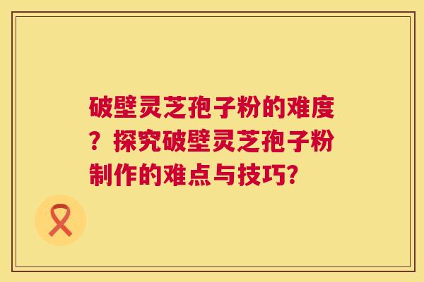 破壁灵芝孢子粉的难度?探究破壁灵芝孢子粉制作的难点与技巧? 破壁灵芝孢子粉的难度?探究破壁灵芝孢子粉制作的难点与技巧?
