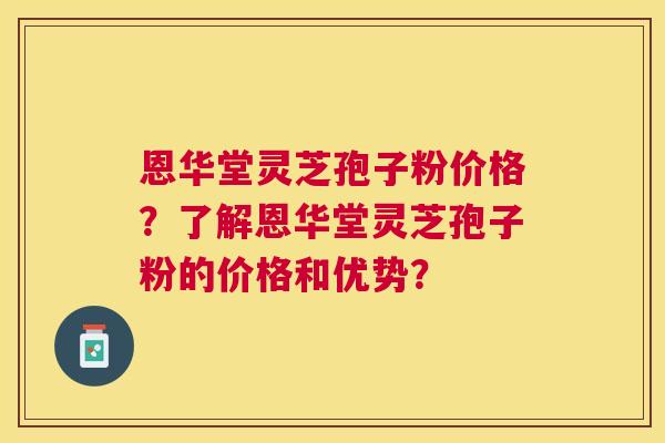 恩华堂灵芝孢子粉价格？了解恩华堂灵芝孢子粉的价格和优势？