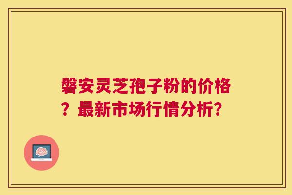 磐安灵芝孢子粉的价格？新市场行情分析？