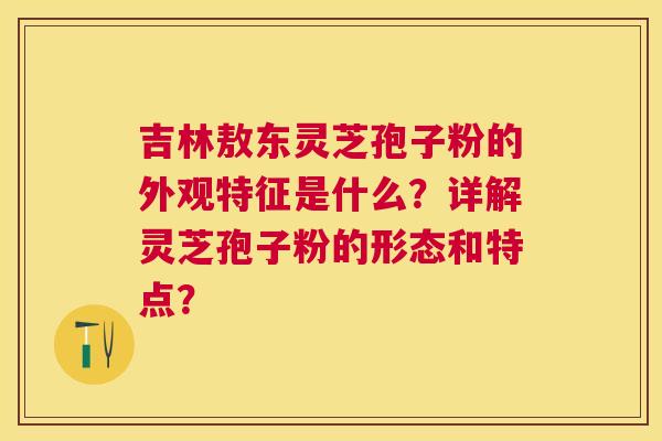 吉林敖东灵芝孢子粉的外观特征是什么?详解灵芝孢子粉的形态和特点? 吉林敖东灵芝孢子粉的外观特征是什么?详解灵芝孢子粉的形态和特点?