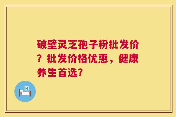 破壁灵芝孢子粉批发价？批发价格优惠，健康养生首选？