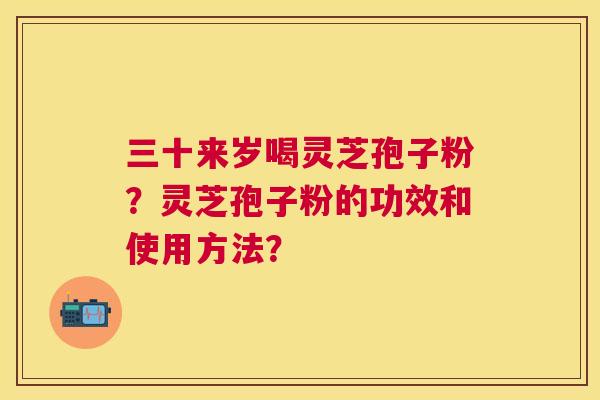 三十来岁喝灵芝孢子粉？灵芝孢子粉的功效和使用方法？