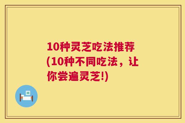 10种灵芝吃法推荐 (10种不同吃法，让你尝遍灵芝!)