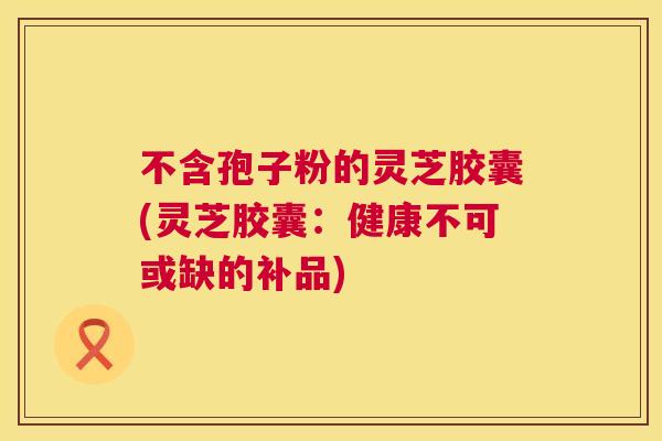 不含孢子粉的灵芝胶囊(灵芝胶囊:健康不可或缺的补品) 不含孢子粉的灵芝胶囊(灵芝胶囊:健康不可或缺的补品)