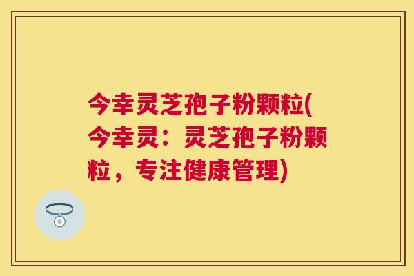 今幸灵芝孢子粉颗粒(今幸灵:灵芝孢子粉颗粒,专注健康管理) 今幸灵芝孢子粉颗粒(今幸灵:灵芝孢子粉颗粒,专注健康管理)