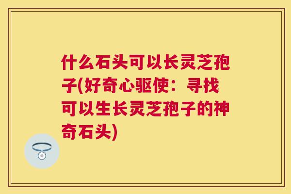 什么石头可以长灵芝孢子(好奇心驱使：寻找可以生长灵芝孢子的神奇石头)