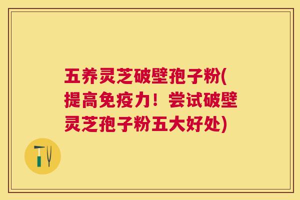 五养灵芝破壁孢子粉(提高免疫力！尝试破壁灵芝孢子粉五大好处)