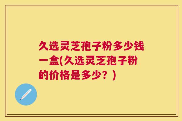 久选灵芝孢子粉多少钱一盒(久选灵芝孢子粉的价格是多少？)