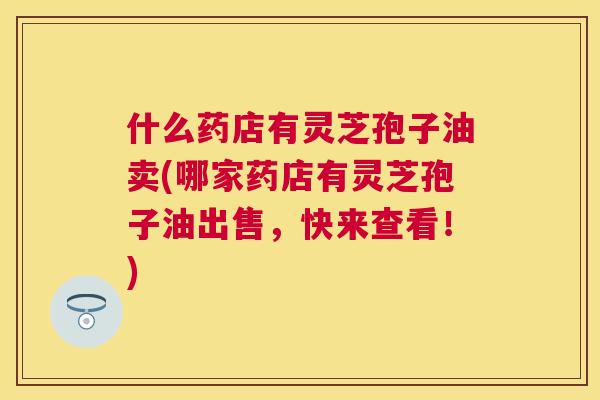 什么药店有灵芝孢子油卖(哪家药店有灵芝孢子油出售,快来查看!) 什么药店有灵芝孢子油卖(哪家药店有灵芝孢子油出售,快来查看!)