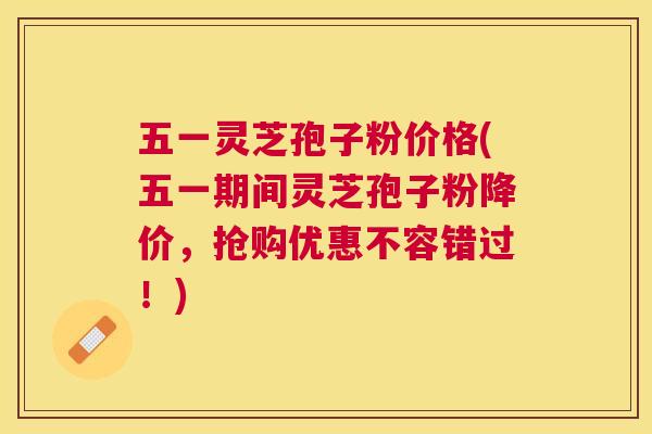 五一灵芝孢子粉价格(五一期间灵芝孢子粉降价，抢购优惠不容错过！)
