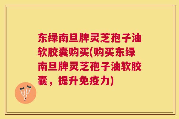 东绿南旦牌灵芝孢子油软胶囊购买(购买东绿南旦牌灵芝孢子油软胶囊,提升免疫力) 东绿南旦牌灵芝孢子油软胶囊购买(购买东绿南旦牌灵芝孢子油软胶囊,提升免疫力)