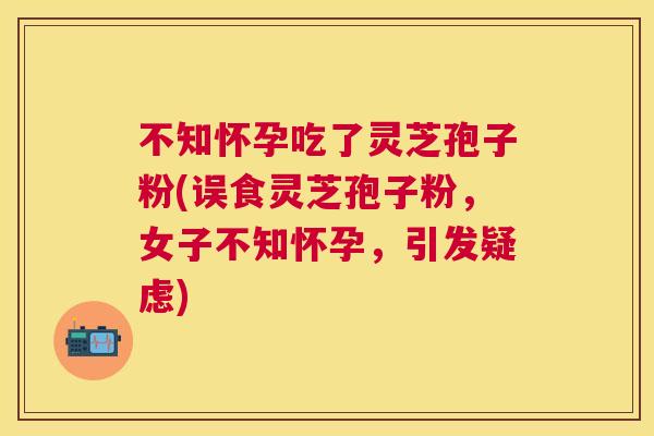 不知怀孕吃了灵芝孢子粉(误食灵芝孢子粉,女子不知怀孕,引发疑虑) 不知怀孕吃了灵芝孢子粉(误食灵芝孢子粉,女子不知怀孕,引发疑虑)