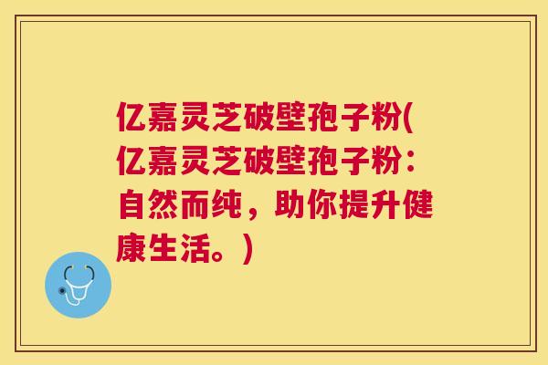 亿嘉灵芝破壁孢子粉(亿嘉灵芝破壁孢子粉:自然而纯,助你提升健康生活。) 亿嘉灵芝破壁孢子粉(亿嘉灵芝破壁孢子粉:自然而纯,助你提升健康生活。)