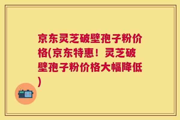 京东灵芝破壁孢子粉价格(京东特惠！灵芝破壁孢子粉价格大幅降低)