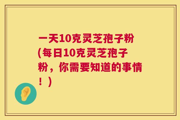 一天10克灵芝孢子粉(每日10克灵芝孢子粉，你需要知道的事情！)