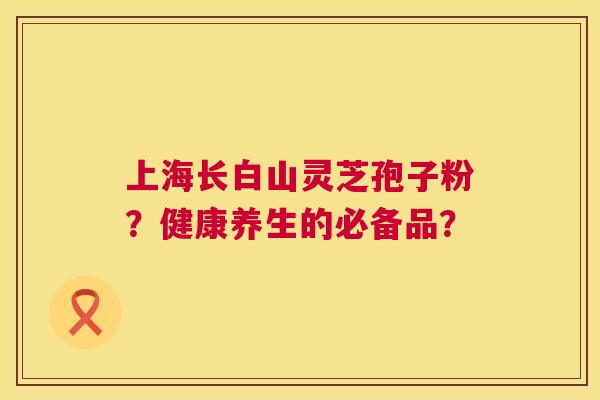上海长白山灵芝孢子粉?健康养生的必备品? 上海长白山灵芝孢子粉?健康养生的必备品?