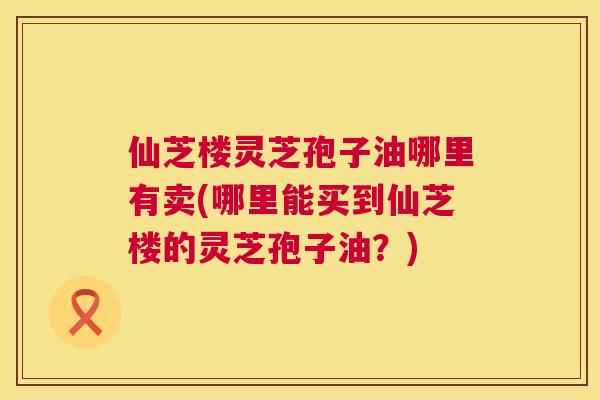 仙芝楼灵芝孢子油哪里有卖(哪里能买到仙芝楼的灵芝孢子油？)