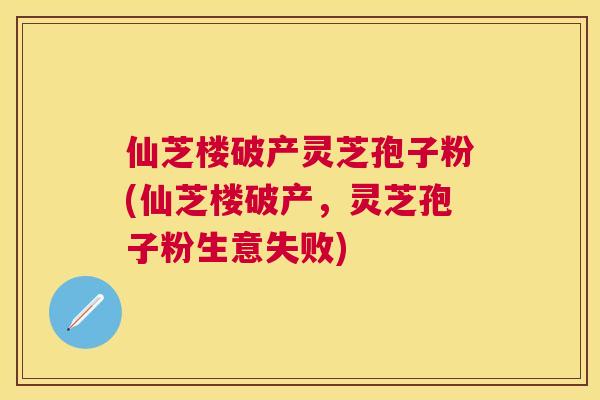 仙芝楼破产灵芝孢子粉(仙芝楼破产，灵芝孢子粉生意失败)