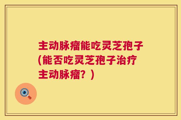 主动脉瘤能吃灵芝孢子(能否吃灵芝孢子主动脉瘤?) 主动脉瘤能吃灵芝孢子(能否吃灵芝孢子主动脉瘤?)