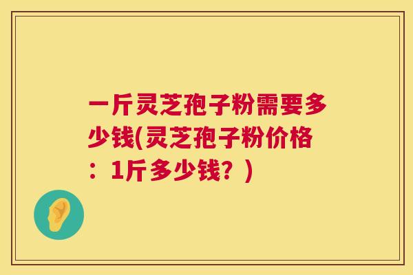 一斤灵芝孢子粉需要多少钱(灵芝孢子粉价格：1斤多少钱？)