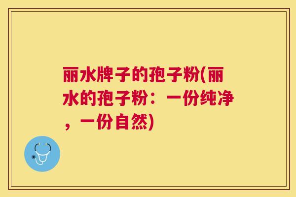 丽水牌子的孢子粉(丽水的孢子粉：一份纯净，一份自然)