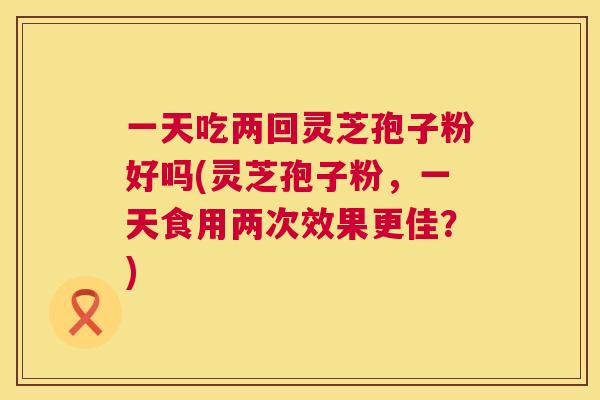 一天吃两回灵芝孢子粉好吗(灵芝孢子粉,一天食用两次效果更佳?) 一天吃两回灵芝孢子粉好吗(灵芝孢子粉,一天食用两次效果更佳?)