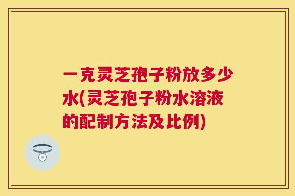 一克灵芝孢子粉放多少水(灵芝孢子粉水溶液的配制方法及比例) 一克灵芝孢子粉放多少水(灵芝孢子粉水溶液的配制方法及比例)