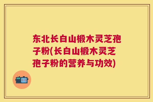 东北长白山椴木灵芝孢子粉(长白山椴木灵芝孢子粉的营养与功效)