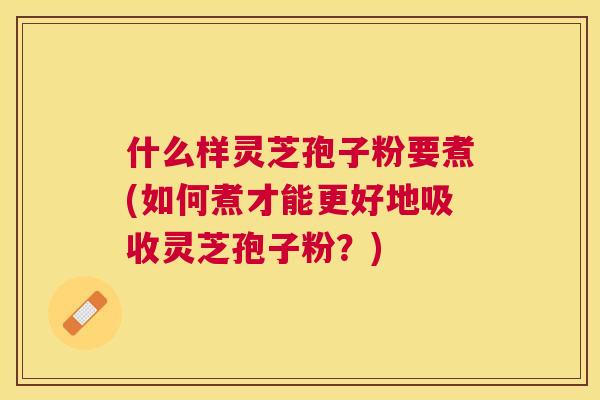 什么样灵芝孢子粉要煮(如何煮才能更好地吸收灵芝孢子粉?) 什么样灵芝孢子粉要煮(如何煮才能更好地吸收灵芝孢子粉?)