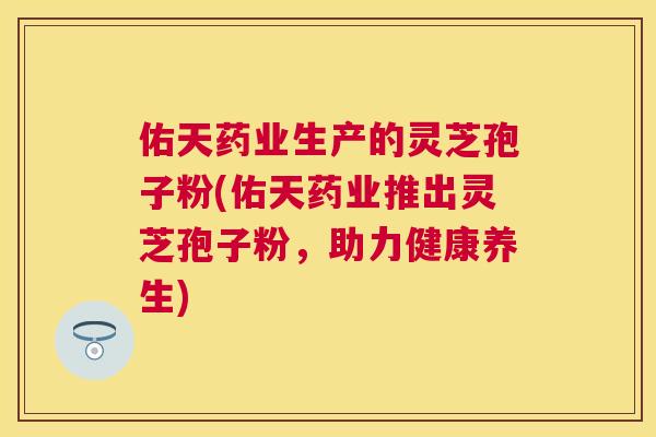 佑天药业生产的灵芝孢子粉(佑天药业推出灵芝孢子粉,助力健康养生) 佑天药业生产的灵芝孢子粉(佑天药业推出灵芝孢子粉,助力健康养生)