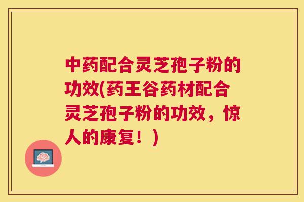 配合灵芝孢子粉的功效(药王谷药材配合灵芝孢子粉的功效,惊人的康复!) 配合灵芝孢子粉的功效(药王谷药材配合灵芝孢子粉的功效,惊人的康复!)