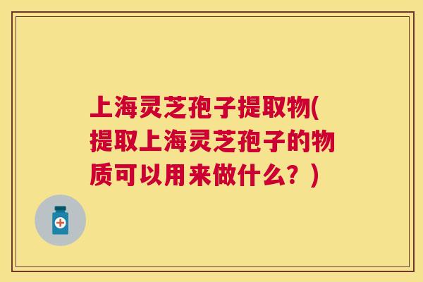 上海灵芝孢子提取物(提取上海灵芝孢子的物质可以用来做什么？)