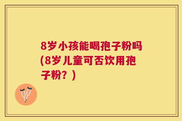 8岁小孩能喝孢子粉吗(8岁儿童可否饮用孢子粉?) 8岁小孩能喝孢子粉吗(8岁儿童可否饮用孢子粉?)