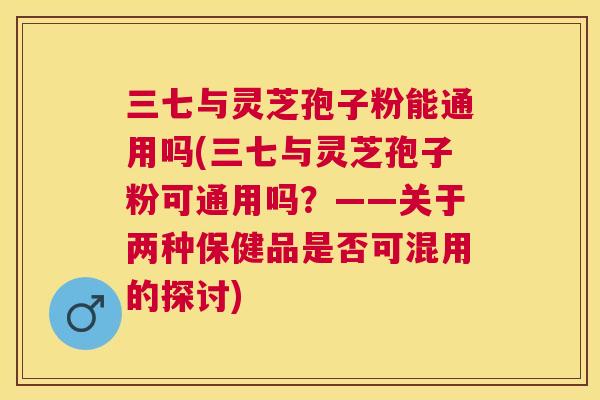 三七与灵芝孢子粉能通用吗(三七与灵芝孢子粉可通用吗？——关于两种保健品是否可混用的探讨)