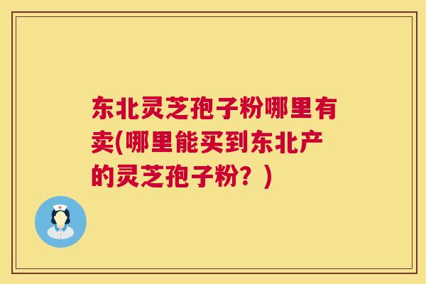 东北灵芝孢子粉哪里有卖(哪里能买到东北产的灵芝孢子粉？)