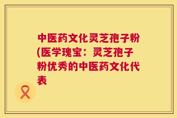 中医药文化灵芝孢子粉(医学瑰宝:灵芝孢子粉优秀的中医药文化代表 中医药文化灵芝孢子粉(医学瑰宝:灵芝孢子粉优秀的中医药文化代表